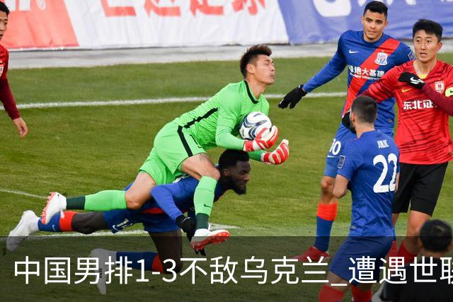 中国男排1-3不敌乌克兰 遭遇世联赛两连败